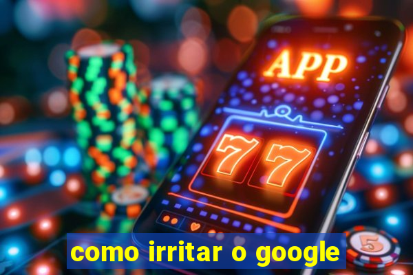 como irritar o google